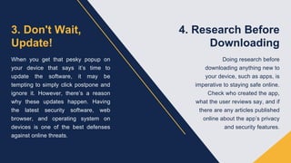 3. Don't Wait,
Update!
When you get that pesky popup on
your device that says it’s time to
update the software, it may be
tempting to simply click postpone and
ignore it. However, there’s a reason
why these updates happen. Having
the latest security software, web
browser, and operating system on
devices is one of the best defenses
against online threats.
4. Research Before
Downloading
Doing research before
downloading anything new to
your device, such as apps, is
imperative to staying safe online.
Check who created the app,
what the user reviews say, and if
there are any articles published
online about the app’s privacy
and security features.
 