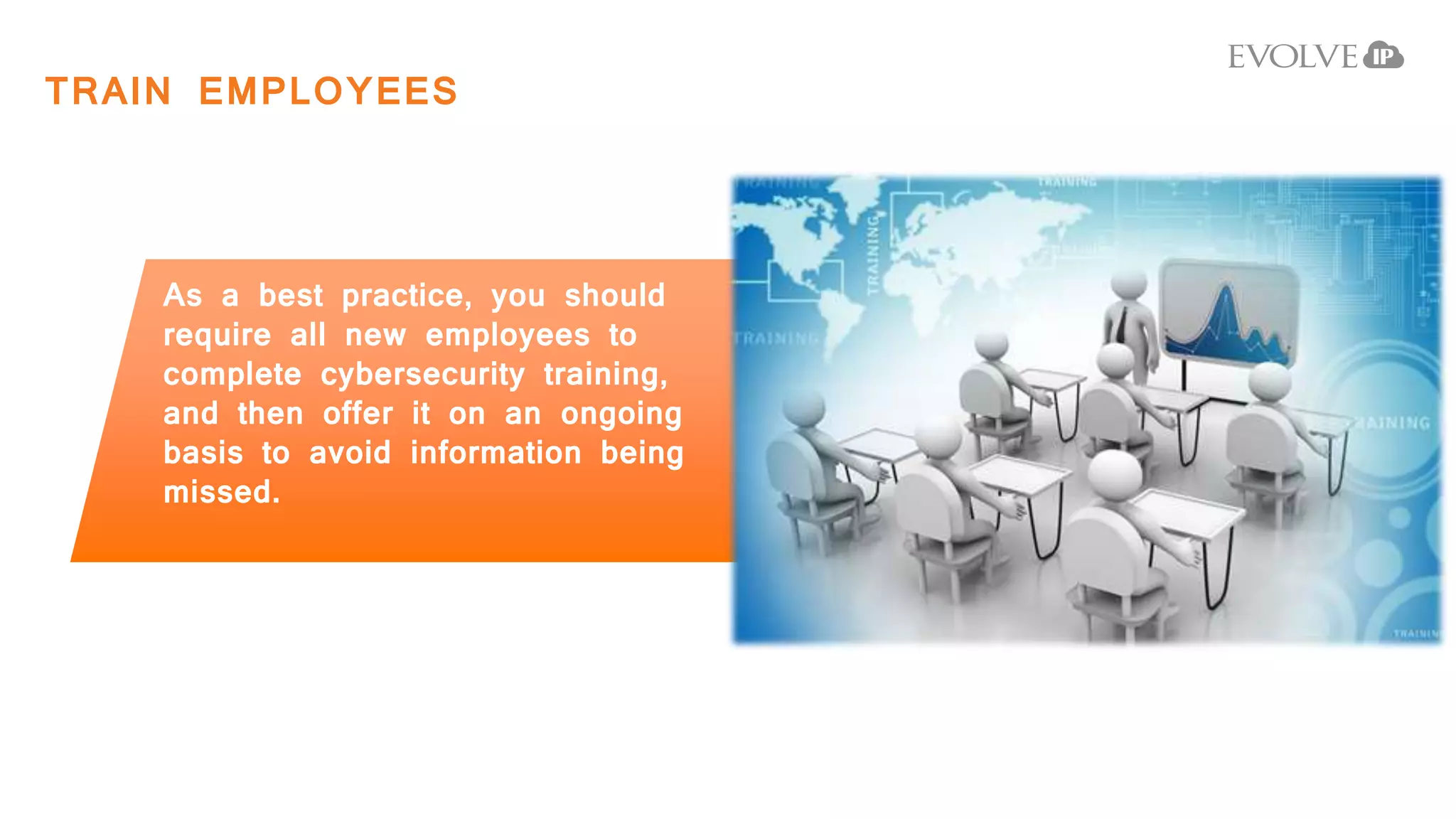TRAIN EMPLOYEES
As a best practice, you should
require all new employees to
complete cybersecurity training,
and then offer it on an ongoing
basis to avoid information being
missed.
 