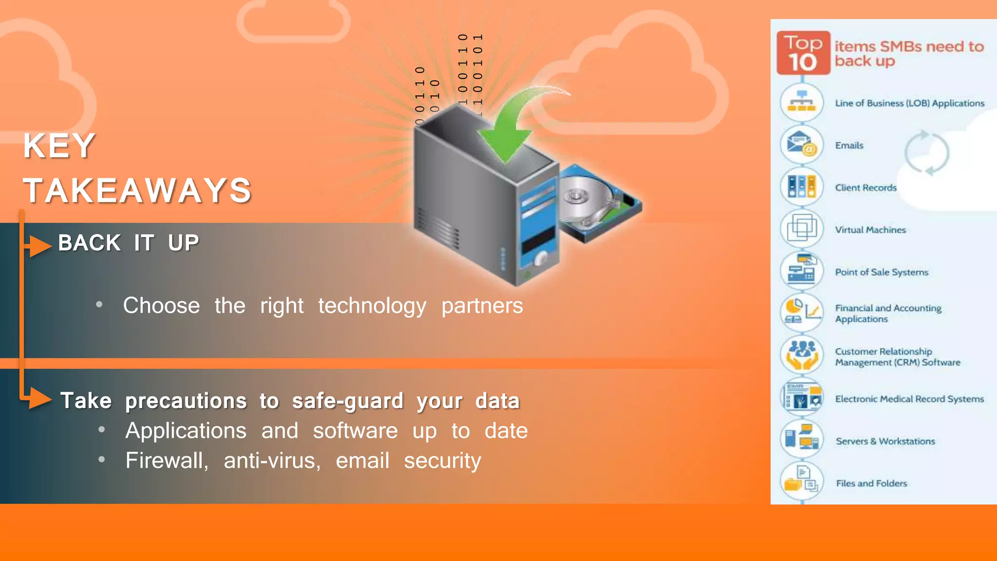 101010100110
01100110010
101010100110
011001100101
10
BACK IT UP
• Choose the right technology partners
KEY
TAKEAWAYS
Take precautions to safe-guard your data
• Applications and software up to date
• Firewall, anti-virus, email security
 