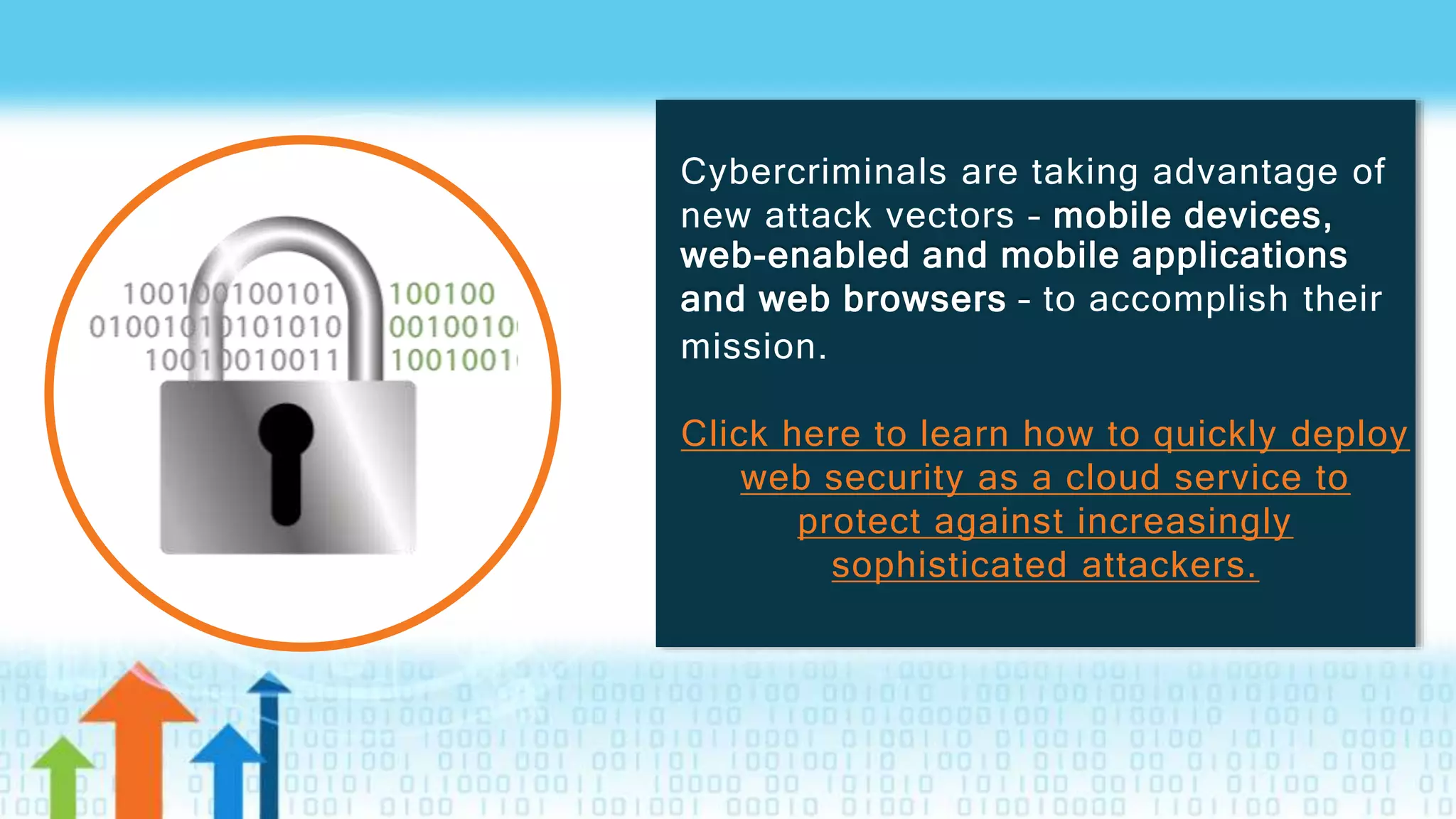 Cybercriminals are taking advantage of
new attack vectors – mobile devices,
web-enabled and mobile applications
and web browsers – to accomplish their
mission.
Click here to learn how to quickly deploy
web security as a cloud service to
protect against increasingly
sophisticated attackers.
 