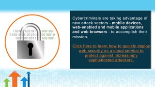 Cybercriminals are taking advantage of
new attack vectors – mobile devices,
web-enabled and mobile applications
and web browsers – to accomplish their
mission.
Click here to learn how to quickly deploy
web security as a cloud service to
protect against increasingly
sophisticated attackers.
 
