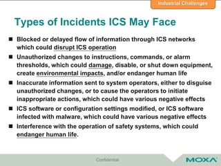 Types of Incidents ICS May Face
 Blocked or delayed flow of information through ICS networks
which could disrupt ICS operation
 Unauthorized changes to instructions, commands, or alarm
thresholds, which could damage, disable, or shut down equipment,
create environmental impacts, and/or endanger human life
 Inaccurate information sent to system operators, either to disguise
unauthorized changes, or to cause the operators to initiate
inappropriate actions, which could have various negative effects
 ICS software or configuration settings modified, or ICS software
infected with malware, which could have various negative effects
 Interference with the operation of safety systems, which could
endanger human life.
Confidential
Industrial Challenges
 