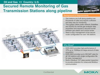 Confidential
Oil and Gas >> Country: U.S.
Secured Remote Monitoring of Gas
Transmission Stations along pipeline
 EDR-G903 provides high-performance of
VPN up to 150Mbps for large amount of data
acquisition
 EDR-G903 provides up to 350 NAT rules for
all 100 stations with single configuration file
for easy management
 Built-in Modbus TCP deep packet inspection
to provide protection for unsecured Modbus
communication
Why Moxa?
 Gas stations are built along pipeline over
thousands of miles and require a efficient
and easy way for monitoring
 This system utilize public network (Satellites
and 3G/4G) for remote gas analyzer data
acquisition and request a secured tunnel
between gas station and control center
 Need a easy management of the secure
router configuration for over 100 stations
Background & Requirements
 