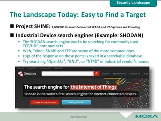 Confidential
The Landscape Today: Easy to Find a Target
 Project SHINE: 1,000,000 Internet-Connected SCADA and ICS Systems and Counting
 Industrial Device search engines (Example: SHODAN)
• The SHODAN search engine works by searching for commonly used
TCP/UDP port numbers
• Web, Telnet, SNMP and FTP are some of the more common ones
• Logs of the response on these ports is saved in a searchable database
• Try searching “OpenSSL”, “GNU”, or “NTPD” or industrial vendor’s names
Security Landscape
 