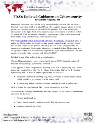FDA’s Updated Guidance on Cybersecurity
By: Nikita Angane, MS
Outstanding innovations come with the heavy burden of dealing with new risks and threats.
Especially when public health is at risk, FDA and other regulatory agencies attempt to provide
guidance for companies to develop safe and effective products. With all the technological
advancements in the digital health arena, medical devices are susceptible to attacks by hackers.
To prevent this, FDA has instituted cybersecurity requirements in place to help protect public
health and the safety and effectiveness of the medical devices.
Our blog CYBERSECURITY & MEDICAL DEVICES: A GENERAL OVERVIEW gives an
insight into FDA’s thinking on the cybersecurity measures medical device companies should
take and dives deeper into the guidance released by the FDA in 2014 on cybersecurity risk
management requirements in pre-market submissions for medical devices. FDA released new
draft guidance in Oct 2018 on cybersecurity requirements in pre-market submissions. The draft
guidance is open for public comments until March 18, 2019.i
Let's look at some of the updates in the new draft guidance:
The new FDA draft guidance is very closely aligned with the NIST’s (National Institute of
Standards and Technology) cybersecurity framework.ii
A new approach to device categorization: According to the level of cybersecurity risks, medical
devices may be classified as either Tier 1 – ‘Higher Cybersecurity Risk’ or Tier 2- ‘Standard
Cybersecurity Risk’. A device is a higher cybersecurity risk device if i
 The device is capable of connecting (e.g., wired, wirelessly) to another medical or non-
medical product, or to a network, or to the Internet; AND
 A cybersecurity incident affecting the device could directly result in patient harm.
Medical devices that do not meet the Tier 1 criteria are considered to be Tier 2.
The requirements for design documentation have also changed. For tier 1 devices, documentation
must show that the device i
 Prevents unauthorized use
 Ensures trusted content by maintaining code, data, and execution integrity
 Maintains confidentiality of data
 