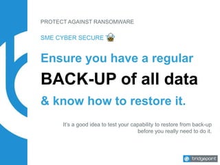 PROTECT AGAINST RANSOMWARE
Ensure you have a regular
BACK-UP of all data
SME CYBER SECURE TIP
& know how to restore it.
It’s a good idea to test your capability to restore from back-up
before you really need to do it.
 