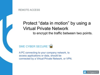 REMOTE ACCESS
Protect “data in motion” by using a
Virtual Private Network
to encrypt the traffic between two points.
SME CYBER SECURE TIP
A PC connecting to your company network, to
access applications or data, should be
connected by a Virtual Private Network, or VPN.
 