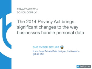 PRIVACY ACT 2014
The 2014 Privacy Act brings
significant changes to the way
businesses handle personal data.
DO YOU COMPLY?
SME CYBER SECURE TIP
If you have Private Data that you don’t need –
get rid of it!
 