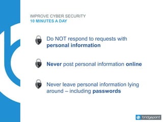IMPROVE CYBER SECURITY
10 MINUTES A DAY
Do NOT respond to requests with
personal information
Never post personal information online
Never leave personal information lying
around – including passwords
 