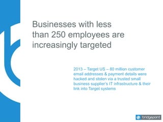 Businesses with less
than 250 employees are
increasingly targeted
2013 – Target US – 80 million customer
email addresses & payment details were
hacked and stolen via a trusted small
business supplier’s IT infrastructure & their
link into Target systems
 