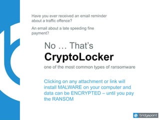 Have you ever received an email reminder
about a traffic offence?
No … That’s
CryptoLocker
An email about a late speeding fine
payment?
Clicking on any attachment or link will
install MALWARE on your computer and
data can be ENCRYPTED – until you pay
the RANSOM
one of the most common types of ransomware
 