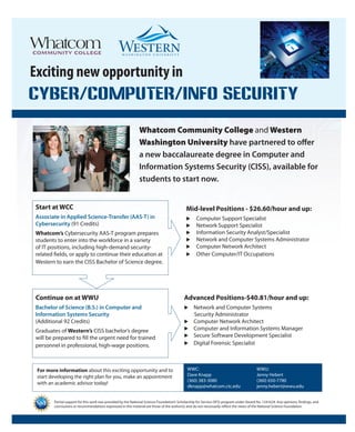 CYBER/COMPUTER/INFO SECURITY 
Whatcom Community College and Western 
Washington University have partnered to offer 
a new baccalaureate degree in Computer and 
Information Systems Security (CISS), available for 
students to start now. 
Exciting new opportunity in 
COMMUNITY COLLEGE 
Partial support for this work was provided by the National Science Foundation’s Scholarship for Service (SFS) program under Award No. 1241624. Any opinions, findings, and 
conclusions or recommendations expressed in this material are those of the author(s) and do not necessarily reflect the views of the National Science Foundation. 
Start at WCC 
Associate in Applied Science-Transfer (AAS-T) in 
Cybersecurity (91 Credits) 
Whatcom’s Cybersecurity AAS-T program prepares 
students to enter into the workforce in a variety 
of IT positions, including high-demand security-related 
fields, or apply to continue their education at 
Western to earn the CISS Bachelor of Science degree. 
Mid-level Positions - $26.60/hour and up: 
u Computer Support Specialist 
u Network Support Specialist 
u Information Security Analyst/Specialist 
u Network and Computer Systems Administrator 
u Computer Network Architect 
u Other Computer/IT Occupations 
Continue on at WWU 
Bachelor of Science (B.S.) in Computer and 
Information Systems Security 
(Additional 92 Credits) 
Graduates of Western’s CISS bachelor’s degree 
will be prepared to fill the urgent need for trained 
personnel in professional, high-wage positions. 
Advanced Positions-$40.81/hour and up: 
u Network and Computer Systems 
Security Administrator 
u Computer Network Architect 
u Computer and Information Systems Manager 
u Secure Software Development Specialist 
u Digital Forensic Specialist 
For more information about this exciting opportunity and to 
start developing the right plan for you, make an appointment 
with an academic advisor today! 
WWC: WWU: 
Dave Knapp Jenny Hebert 
(360) 383-3080 (360) 650-7780 
dknapp@whatcom.ctc.edu jenny.hebert@wwu.edu 
 