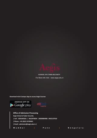 SCHOOL OF CYBER SECURITY
M u m b a i | P u n e | B e n g a l u r u
Office of Admission Processing
Aegis School of Cyber Security
| Cell : 8291693261 | 8422970034 | 8828084908 | 9022137010
| Phone : +91 (0)22 25709461
| Email : admission@aegis.edu.in |
Download mUni Campus App to access Aegis Courses
www.aegis.edu.inFor More Info Visit -
 