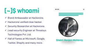 [~]$ whoami
 Brand Ambassador at Hackerone.
 Hackerone verified clear hacker.
 Security Researcher at Hackerone.
 Lead security Engineer at Threatsys
Technologies Pvt. Ltd.
 Hall of Fames at Microsoft, Google,
Twitter, Shopify and many more.
Shakti Ranjan Mohanty
 