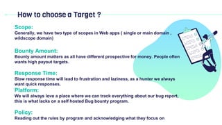 How to choose a Target ?
Scope:
Generally, we have two type of scopes in Web apps ( single or main domain ,
wildscope domain)
Bounty Amount:
Bounty amount matters as all have different prospective for money. People often
wants high payout targets.
Response Time:
Slow response time will lead to frustration and laziness, as a hunter we always
want quick responses.
Platform:
We will always love a place where we can track everything about our bug report,
this is what lacks on a self hosted Bug bounty program.
Policy:
Reading out the rules by program and acknowledging what they focus on
 