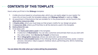 Here’s what you’ll find in this Slidesgo template:
1. A slide structure based on a business plan, which you can easily adapt to your needs. For
more info on how to edit the template, please visit Slidesgo School or read our FAQs.
2. An assortment of illustrations that are suitable for in the presentation can be found in the
alternative resources slide.
3. A thanks slide, which you must keep so that proper credits for our design are given.
4. A resources slide, where you’ll find links to all the elements used in the template.
5. Instructions for use.
6. Final slides with:
● The fonts and colors used in the template.
● A selection of illustrations. You can also customize and animate them as you wish with
the online editor. Visit Stories by Freepik to find more
● More infographic resources, whose size and color can be edited.
● Sets of customizable icons of the following themes: general, business, avatar, creative
process, education, help & support, medical, nature, performing arts, SEO & marketing,
and teamwork.
CONTENTS OF THIS TEMPLATE
You can delete this slide when you’re done editing the presentation.
 