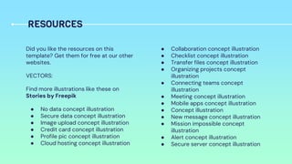 Did you like the resources on this
template? Get them for free at our other
websites.
VECTORS:
Find more illustrations like these on
Stories by Freepik
● No data concept illustration
● Secure data concept illustration
● Image upload concept illustration
● Credit card concept illustration
● Profile pic concept illustration
● Cloud hosting concept illustration
● Collaboration concept illustration
● Checklist concept illustration
● Transfer files concept illustration
● Organizing projects concept
illustration
● Connecting teams concept
illustration
● Meeting concept illustration
● Mobile apps concept illustration
● Concept illustration
● New message concept illustration
● Mission impossible concept
illustration
● Alert concept illustration
● Secure server concept illustration
RESOURCES
 