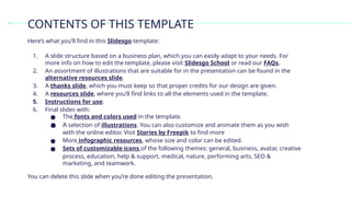 Here’s what you’ll find in this Slidesgo template:
1. A slide structure based on a business plan, which you can easily adapt to your needs. For
more info on how to edit the template, please visit Slidesgo School or read our FAQs.
2. An assortment of illustrations that are suitable for in the presentation can be found in the
alternative resources slide.
3. A thanks slide, which you must keep so that proper credits for our design are given.
4. A resources slide, where you’ll find links to all the elements used in the template.
5. Instructions for use.
6. Final slides with:
● The fonts and colors used in the template.
● A selection of illustrations. You can also customize and animate them as you wish
with the online editor. Visit Stories by Freepik to find more
● More infographic resources, whose size and color can be edited.
● Sets of customizable icons of the following themes: general, business, avatar, creative
process, education, help & support, medical, nature, performing arts, SEO &
marketing, and teamwork.
CONTENTS OF THIS TEMPLATE
You can delete this slide when you’re done editing the presentation.
 
