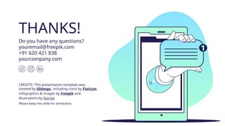 CREDITS: This presentation template was
created by Slidesgo, including icons by Flaticon,
infographics & images by Freepik and
illustrations by Stories
THANKS!
Do you have any questions?
youremail@freepik.com
+91 620 421 838
yourcompany.com
Please keep this slide for attribution.
 