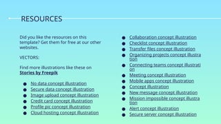 Did you like the resources on this
template? Get them for free at our other
websites.
VECTORS:
Find more illustrations like these on
Stories by Freepik
● No data concept illustration
● Secure data concept illustration
● Image upload concept illustration
● Credit card concept illustration
● Profile pic concept illustration
● Cloud hosting concept illustration
● Collaboration concept illustration
● Checklist concept illustration
● Transfer files concept illustration
● Organizing projects concept illustra
tion
● Connecting teams concept illustrati
on
● Meeting concept illustration
● Mobile apps concept illustration
● Concept illustration
● New message concept illustration
● Mission impossible concept illustra
tion
● Alert concept illustration
● Secure server concept illustration
RESOURCES
 