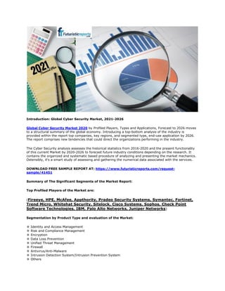 Introduction: Global Cyber Security Market, 2021-2026
Global Cyber Security Market 2020 by Profiled Players, Types and Applications, Forecast to 2026 moves
to a structural summary of the global economy. Introducing a top-bottom analysis of the industry is
provided within the report top companies, key regions, and segmented type, end-use application by 2026.
The report comprises new tendencies that could direct the organizations performing in the industry.
The Cyber Security analysis assesses the historical statistics from 2016-2020 and the present functionality
of this current Market by 2020-2026 to forecast future industry conditions depending on the research. It
contains the organized and systematic based procedure of analyzing and presenting the market mechanics.
Ostensibly, it's a smart study of assessing and gathering the numerical data associated with the services.
DOWNLOAD FREE SAMPLE REPORT AT: https://www.futuristicreports.com/request-
sample/41451
Summary of The Significant Segments of the Market Report:
Top Profiled Players of the Market are:
(Fireeye, HPE, McAfee, Appthority, Pradeo Security Systems, Symantec, Fortinet,
Trend Micro, Whitehat Security, Sitelock, Cisco Systems, Sophos, Check Point
Software Technologies, IBM, Palo Alto Networks, Juniper Networks)
Segmentation by Product Type and evaluation of the Market:
✼ Identity and Access Management
✼ Risk and Compliance Management
✼ Encryption
✼ Data Loss Prevention
✼ Unified Threat Management
✼ Firewall
✼ Antivirus/Anti-Malware
✼ Intrusion Detection System/Intrusion Prevention System
✼ Others
 