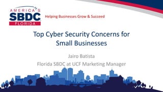 Helping Businesses Grow & Succeed
Top Cyber Security Concerns for
Small Businesses
Jairo Batista
Florida SBDC at UCF Marketing Manager
 