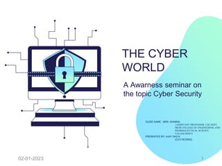 THE CYBER
WORLD
A Awarness seminar on
the topic Cyber Security
GUIDE NAME : MRS. SHABNA
(ASSISTANT PROFESSOR ,CSE DEPT,
MGM COLLEGE OF ENGINEERING AND
PHARMACEUTICAL SCIENCE
VALANCHERY)
PRESENTED BY: AJAY DAS K
(CCV19CS002)
02-01-2023 1
 