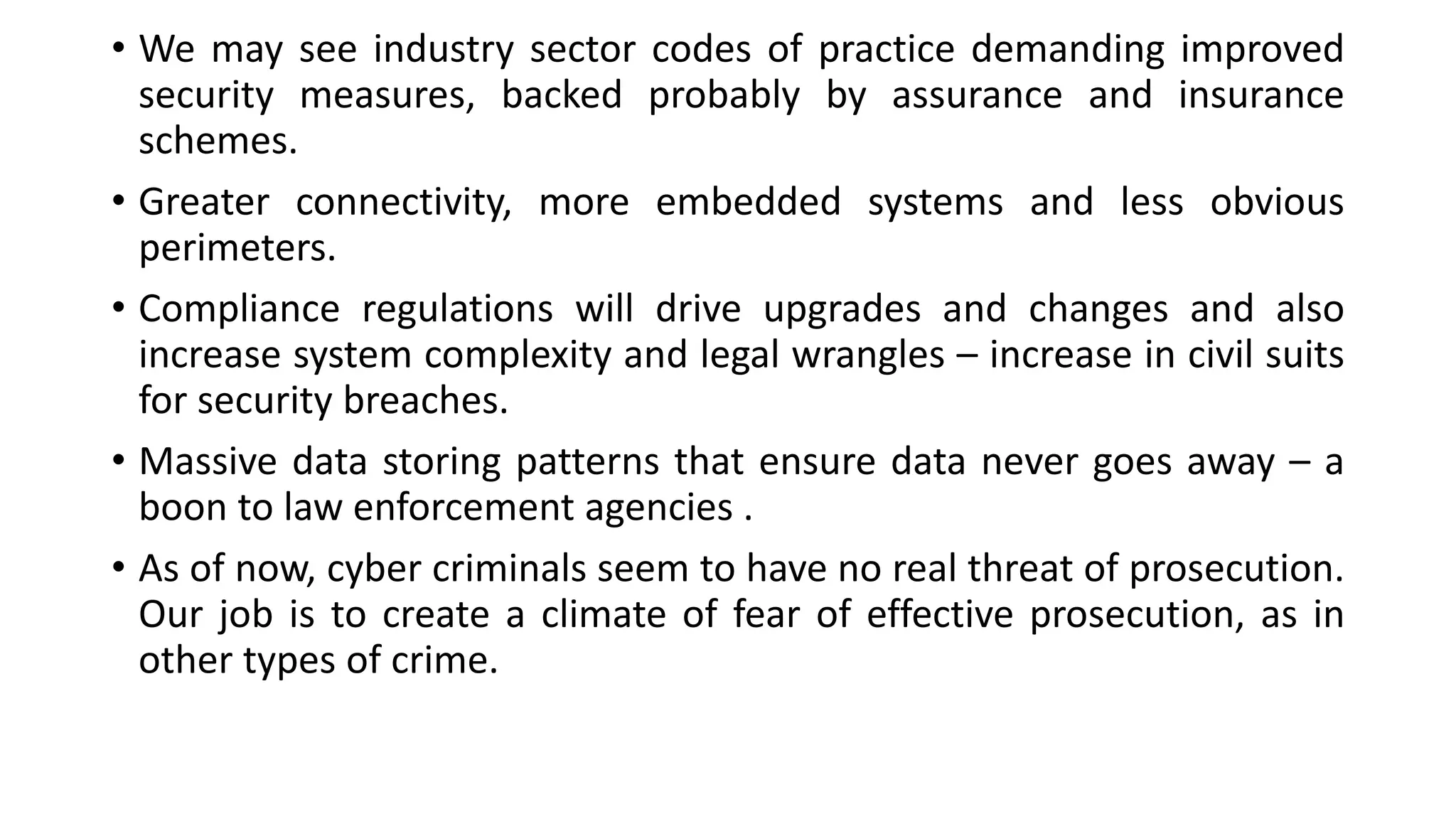 • We may see industry sector codes of practice demanding improved
security measures, backed probably by assurance and insurance
schemes.
• Greater connectivity, more embedded systems and less obvious
perimeters.
• Compliance regulations will drive upgrades and changes and also
increase system complexity and legal wrangles – increase in civil suits
for security breaches.
• Massive data storing patterns that ensure data never goes away – a
boon to law enforcement agencies .
• As of now, cyber criminals seem to have no real threat of prosecution.
Our job is to create a climate of fear of effective prosecution, as in
other types of crime.
 