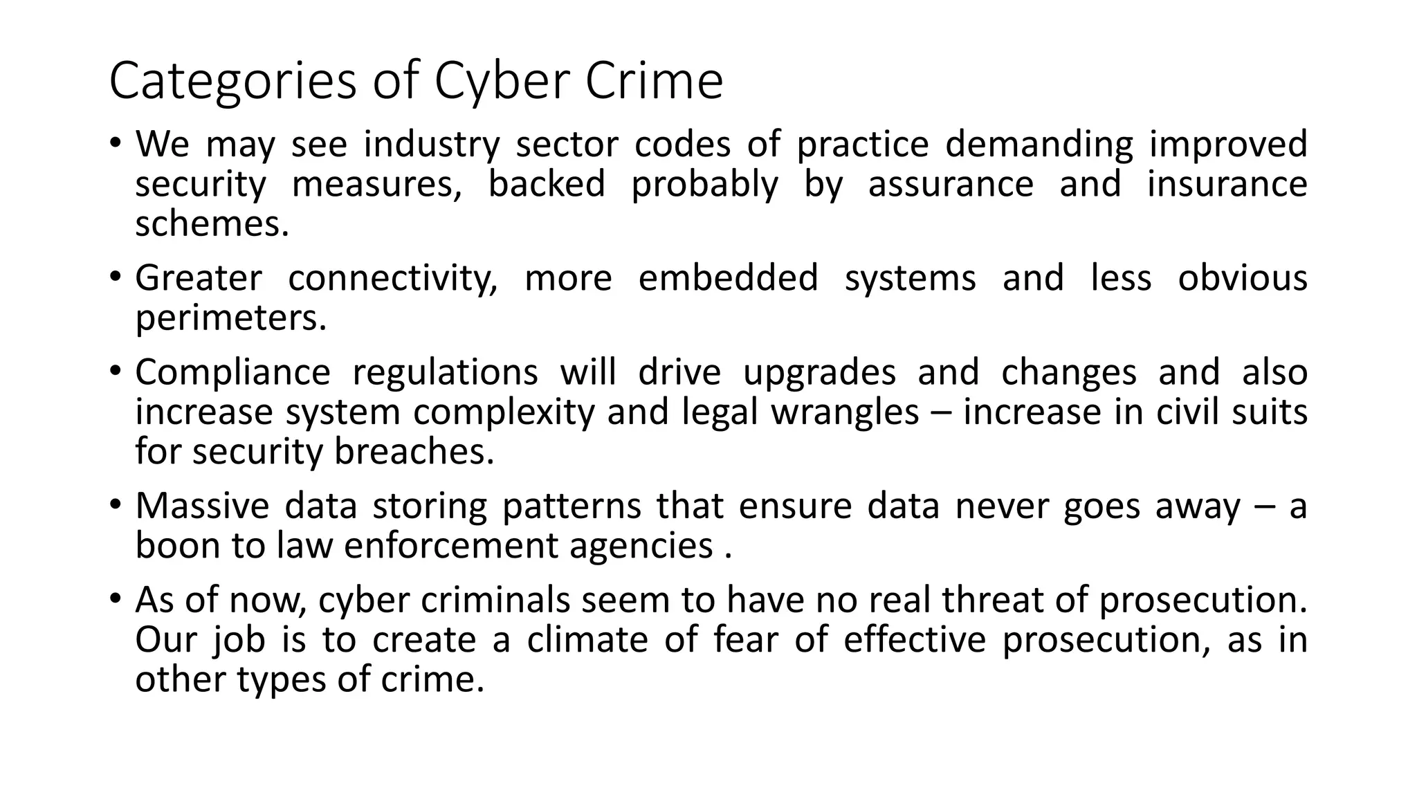 Categories of Cyber Crime
• We may see industry sector codes of practice demanding improved
security measures, backed probably by assurance and insurance
schemes.
• Greater connectivity, more embedded systems and less obvious
perimeters.
• Compliance regulations will drive upgrades and changes and also
increase system complexity and legal wrangles – increase in civil suits
for security breaches.
• Massive data storing patterns that ensure data never goes away – a
boon to law enforcement agencies .
• As of now, cyber criminals seem to have no real threat of prosecution.
Our job is to create a climate of fear of effective prosecution, as in
other types of crime.
 