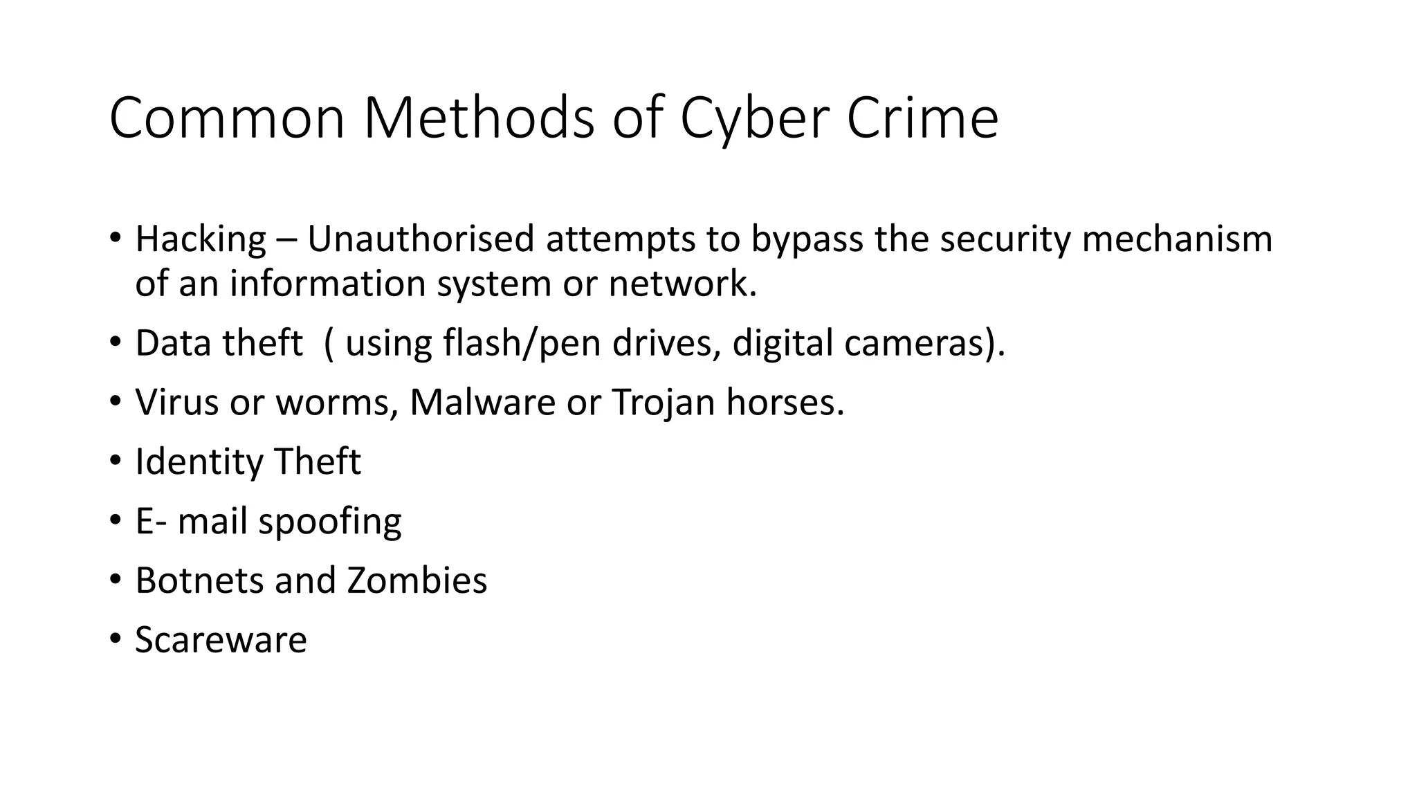Common Methods of Cyber Crime
• Hacking – Unauthorised attempts to bypass the security mechanism
of an information system or network.
• Data theft ( using flash/pen drives, digital cameras).
• Virus or worms, Malware or Trojan horses.
• Identity Theft
• E- mail spoofing
• Botnets and Zombies
• Scareware
 