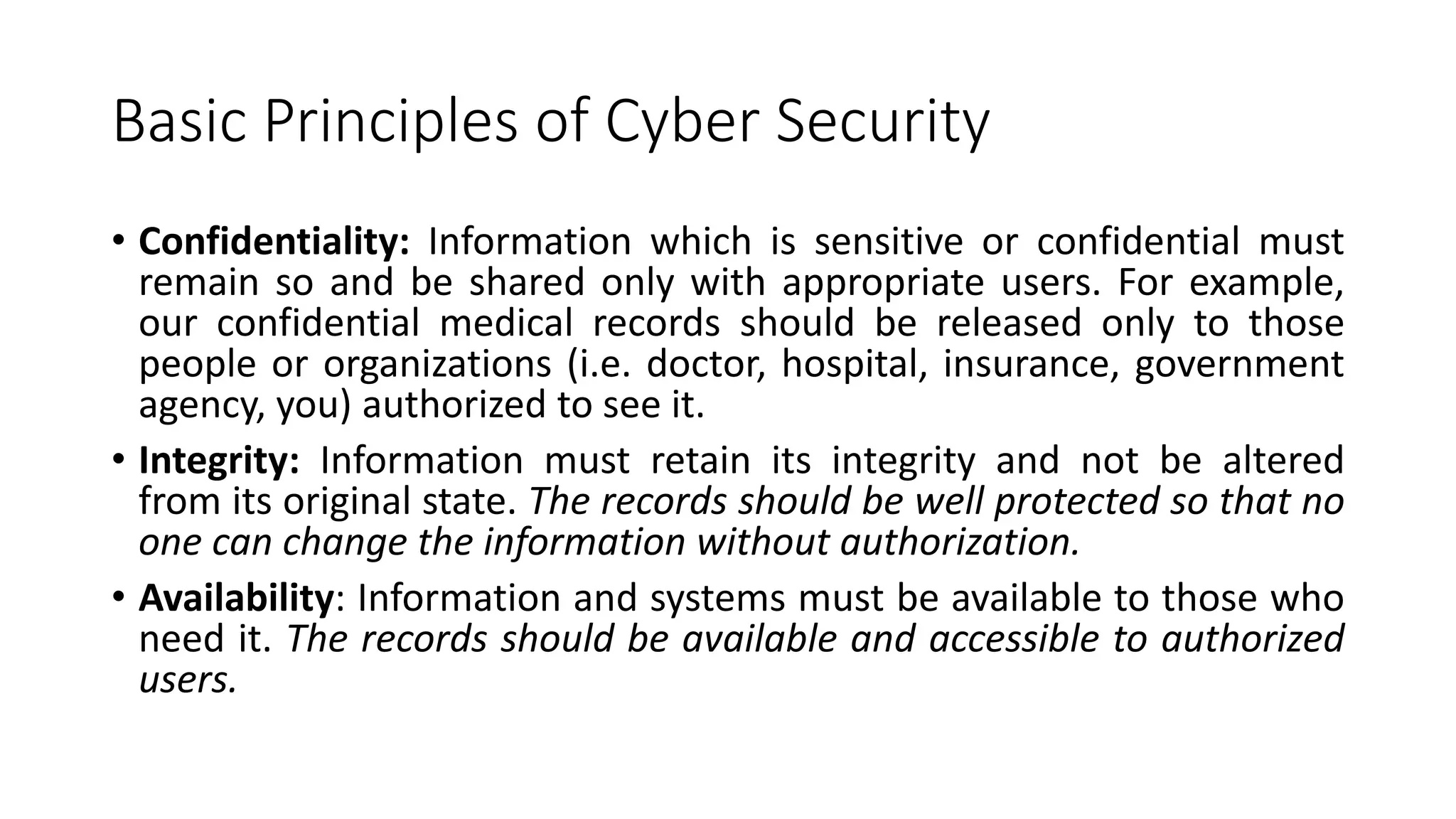 Basic Principles of Cyber Security
• Confidentiality: Information which is sensitive or confidential must
remain so and be shared only with appropriate users. For example,
our confidential medical records should be released only to those
people or organizations (i.e. doctor, hospital, insurance, government
agency, you) authorized to see it.
• Integrity: Information must retain its integrity and not be altered
from its original state. The records should be well protected so that no
one can change the information without authorization.
• Availability: Information and systems must be available to those who
need it. The records should be available and accessible to authorized
users.
 
