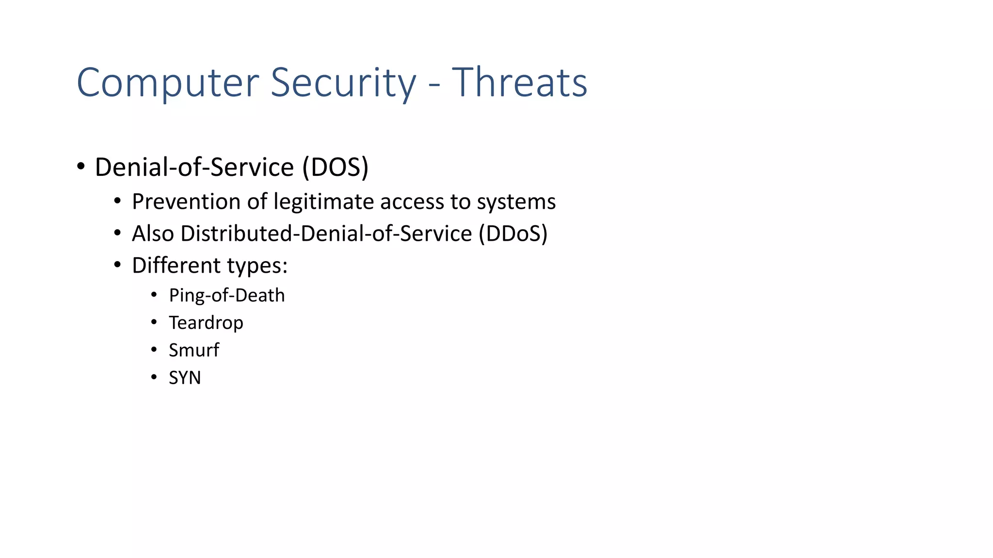 Computer Security - Threats
• Denial-of-Service (DOS)
• Prevention of legitimate access to systems
• Also Distributed-Denial-of-Service (DDoS)
• Different types:
• Ping-of-Death
• Teardrop
• Smurf
• SYN
 