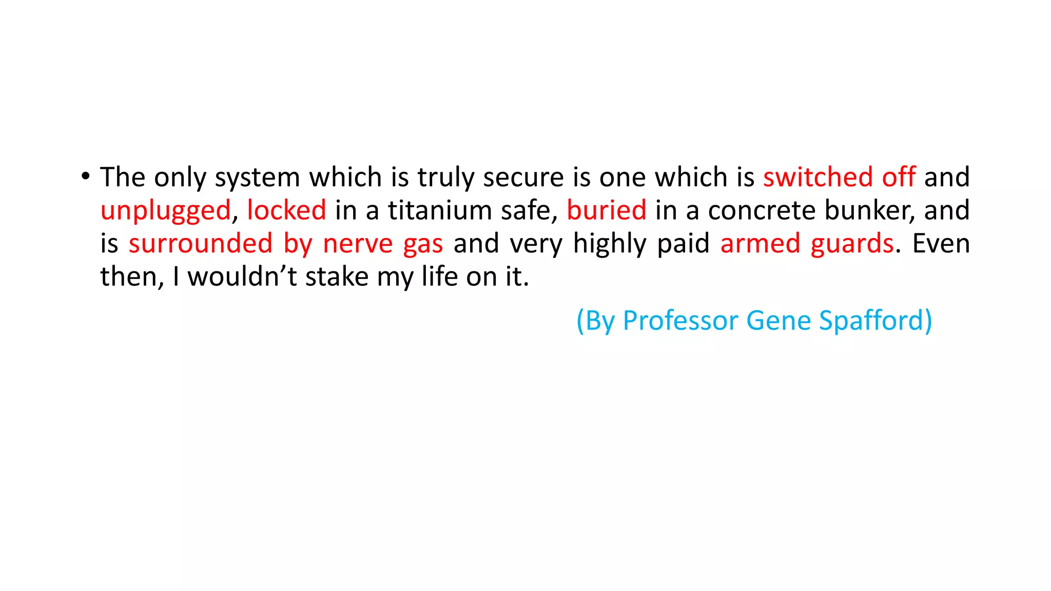 • The only system which is truly secure is one which is switched off and
unplugged, locked in a titanium safe, buried in a concrete bunker, and
is surrounded by nerve gas and very highly paid armed guards. Even
then, I wouldn’t stake my life on it.
(By Professor Gene Spafford)
 