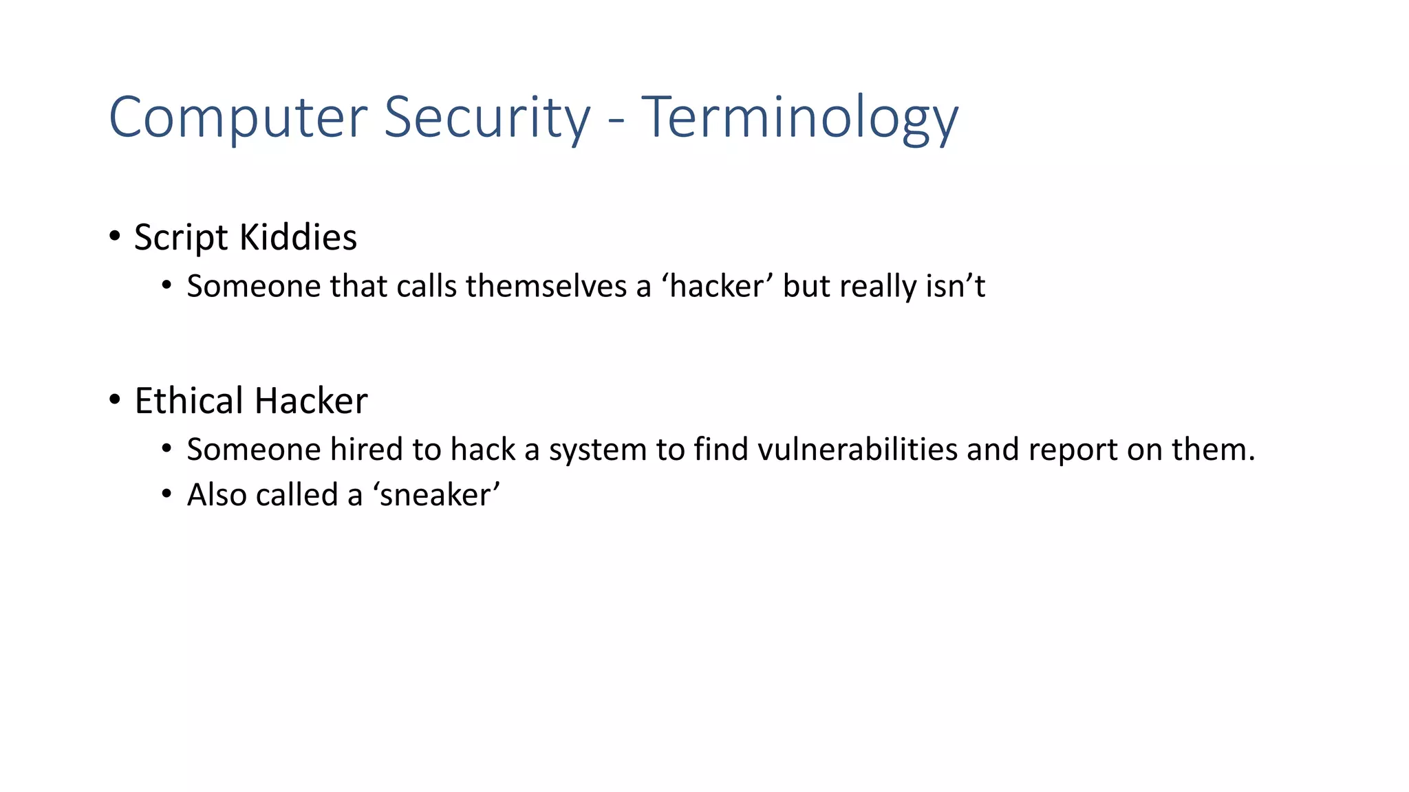 Computer Security - Terminology
• Script Kiddies
• Someone that calls themselves a ‘hacker’ but really isn’t
• Ethical Hacker
• Someone hired to hack a system to find vulnerabilities and report on them.
• Also called a ‘sneaker’
 