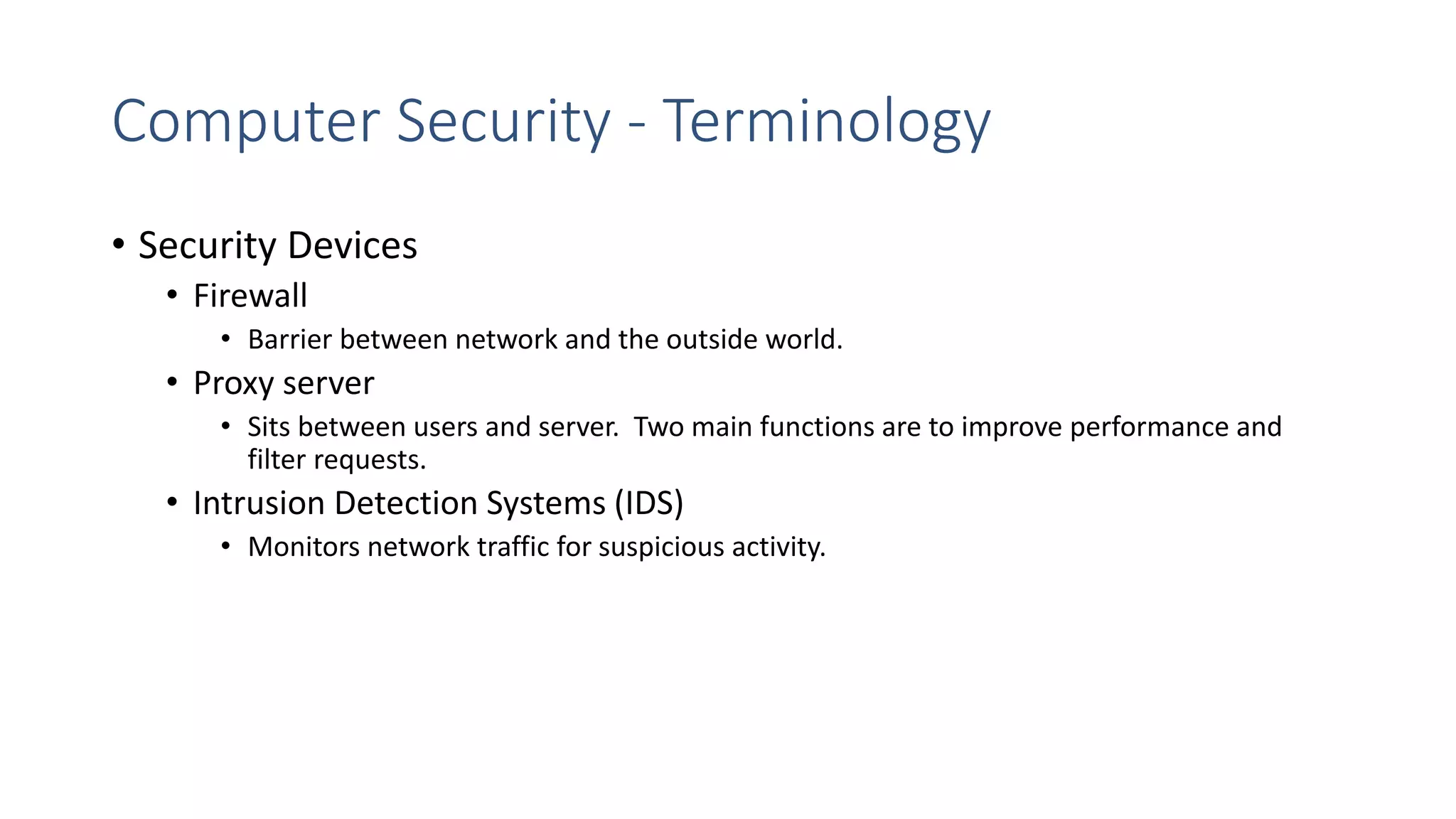 Computer Security - Terminology
• Security Devices
• Firewall
• Barrier between network and the outside world.
• Proxy server
• Sits between users and server. Two main functions are to improve performance and
filter requests.
• Intrusion Detection Systems (IDS)
• Monitors network traffic for suspicious activity.
 