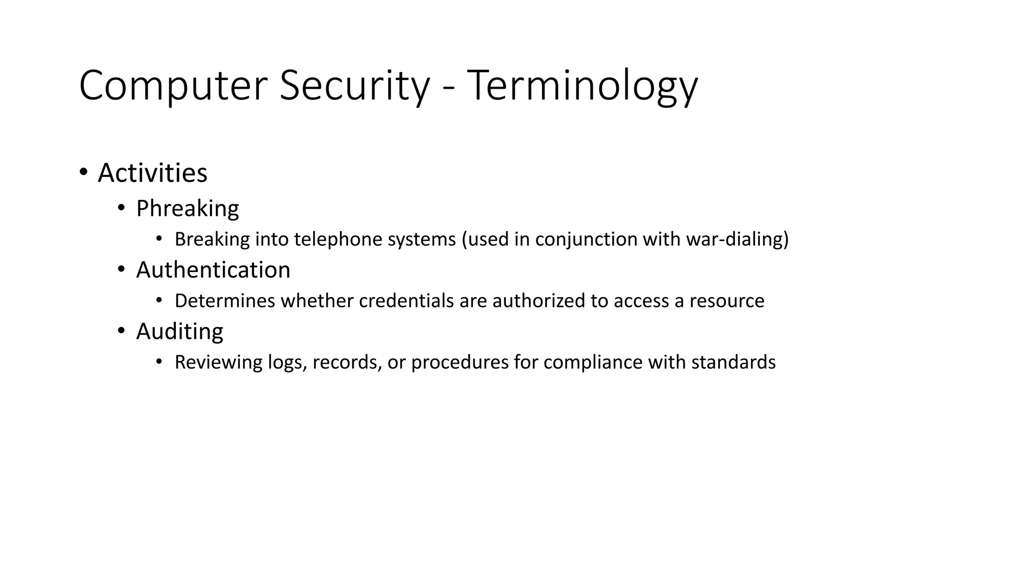 Computer Security - Terminology
• Activities
• Phreaking
• Breaking into telephone systems (used in conjunction with war-dialing)
• Authentication
• Determines whether credentials are authorized to access a resource
• Auditing
• Reviewing logs, records, or procedures for compliance with standards
 