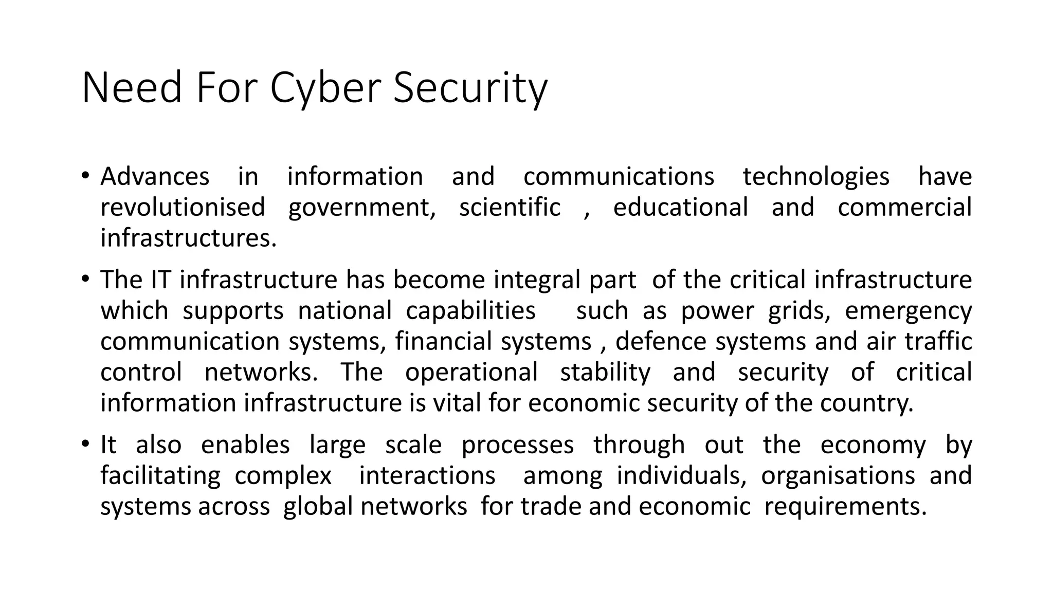 Need For Cyber Security
• Advances in information and communications technologies have
revolutionised government, scientific , educational and commercial
infrastructures.
• The IT infrastructure has become integral part of the critical infrastructure
which supports national capabilities such as power grids, emergency
communication systems, financial systems , defence systems and air traffic
control networks. The operational stability and security of critical
information infrastructure is vital for economic security of the country.
• It also enables large scale processes through out the economy by
facilitating complex interactions among individuals, organisations and
systems across global networks for trade and economic requirements.
 
