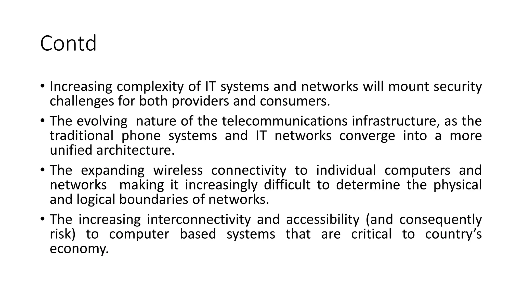 Contd
• Increasing complexity of IT systems and networks will mount security
challenges for both providers and consumers.
• The evolving nature of the telecommunications infrastructure, as the
traditional phone systems and IT networks converge into a more
unified architecture.
• The expanding wireless connectivity to individual computers and
networks making it increasingly difficult to determine the physical
and logical boundaries of networks.
• The increasing interconnectivity and accessibility (and consequently
risk) to computer based systems that are critical to country’s
economy.
 