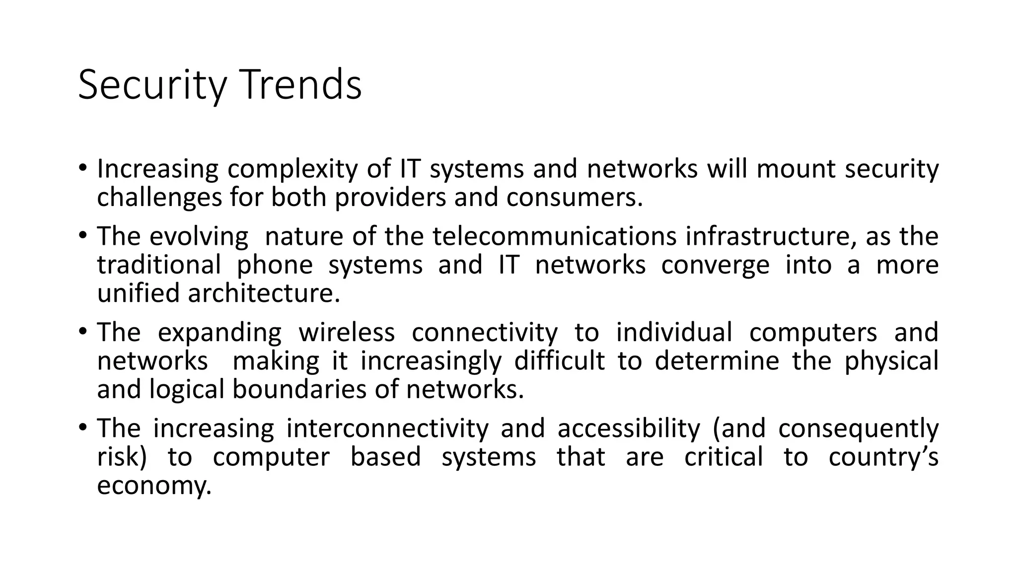 Security Trends
• Increasing complexity of IT systems and networks will mount security
challenges for both providers and consumers.
• The evolving nature of the telecommunications infrastructure, as the
traditional phone systems and IT networks converge into a more
unified architecture.
• The expanding wireless connectivity to individual computers and
networks making it increasingly difficult to determine the physical
and logical boundaries of networks.
• The increasing interconnectivity and accessibility (and consequently
risk) to computer based systems that are critical to country’s
economy.
 
