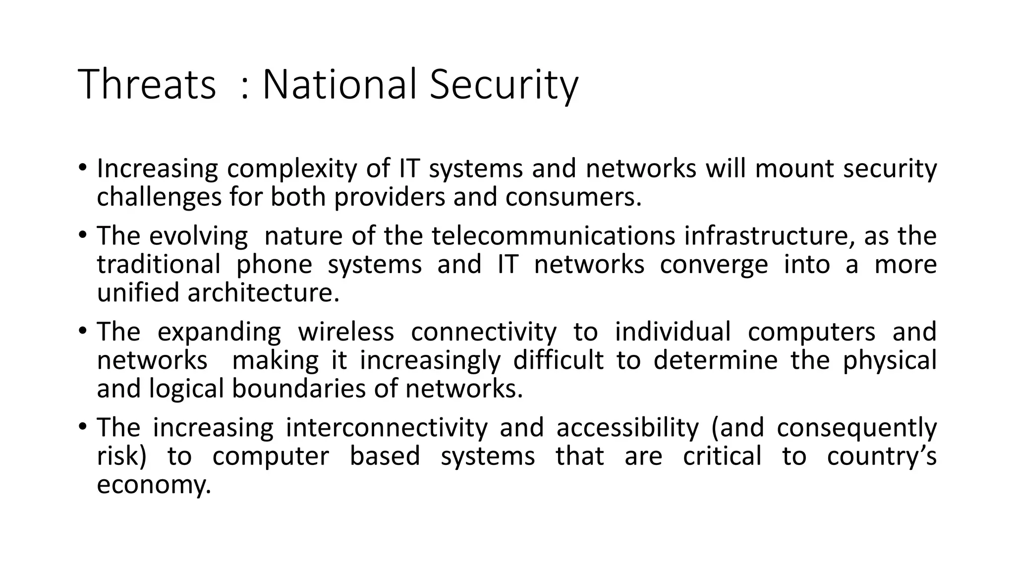 Threats : National Security
• Increasing complexity of IT systems and networks will mount security
challenges for both providers and consumers.
• The evolving nature of the telecommunications infrastructure, as the
traditional phone systems and IT networks converge into a more
unified architecture.
• The expanding wireless connectivity to individual computers and
networks making it increasingly difficult to determine the physical
and logical boundaries of networks.
• The increasing interconnectivity and accessibility (and consequently
risk) to computer based systems that are critical to country’s
economy.
 