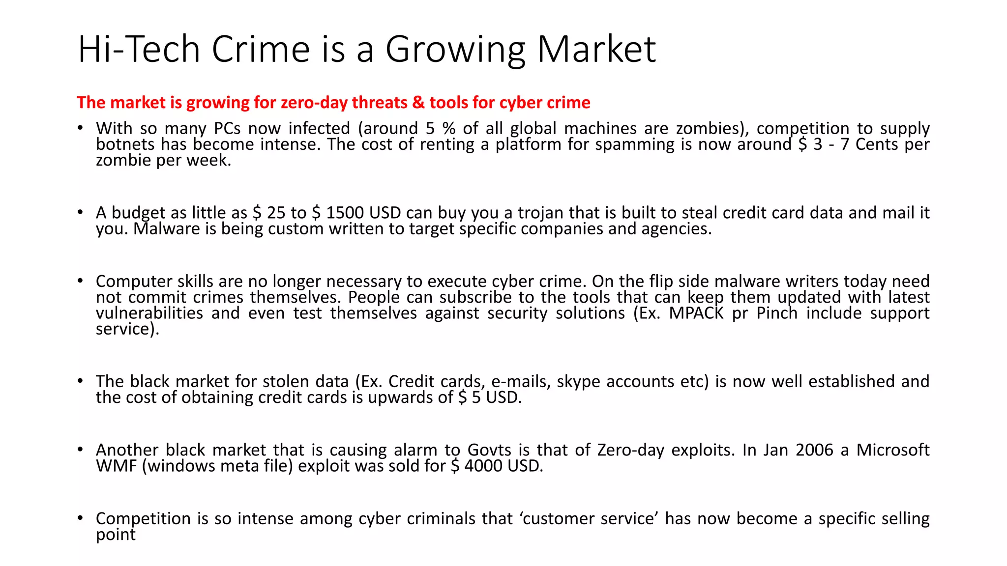 Hi-Tech Crime is a Growing Market
The market is growing for zero-day threats & tools for cyber crime
• With so many PCs now infected (around 5 % of all global machines are zombies), competition to supply
botnets has become intense. The cost of renting a platform for spamming is now around $ 3 - 7 Cents per
zombie per week.
• A budget as little as $ 25 to $ 1500 USD can buy you a trojan that is built to steal credit card data and mail it
you. Malware is being custom written to target specific companies and agencies.
• Computer skills are no longer necessary to execute cyber crime. On the flip side malware writers today need
not commit crimes themselves. People can subscribe to the tools that can keep them updated with latest
vulnerabilities and even test themselves against security solutions (Ex. MPACK pr Pinch include support
service).
• The black market for stolen data (Ex. Credit cards, e-mails, skype accounts etc) is now well established and
the cost of obtaining credit cards is upwards of $ 5 USD.
• Another black market that is causing alarm to Govts is that of Zero-day exploits. In Jan 2006 a Microsoft
WMF (windows meta file) exploit was sold for $ 4000 USD.
• Competition is so intense among cyber criminals that ‘customer service’ has now become a specific selling
point
 