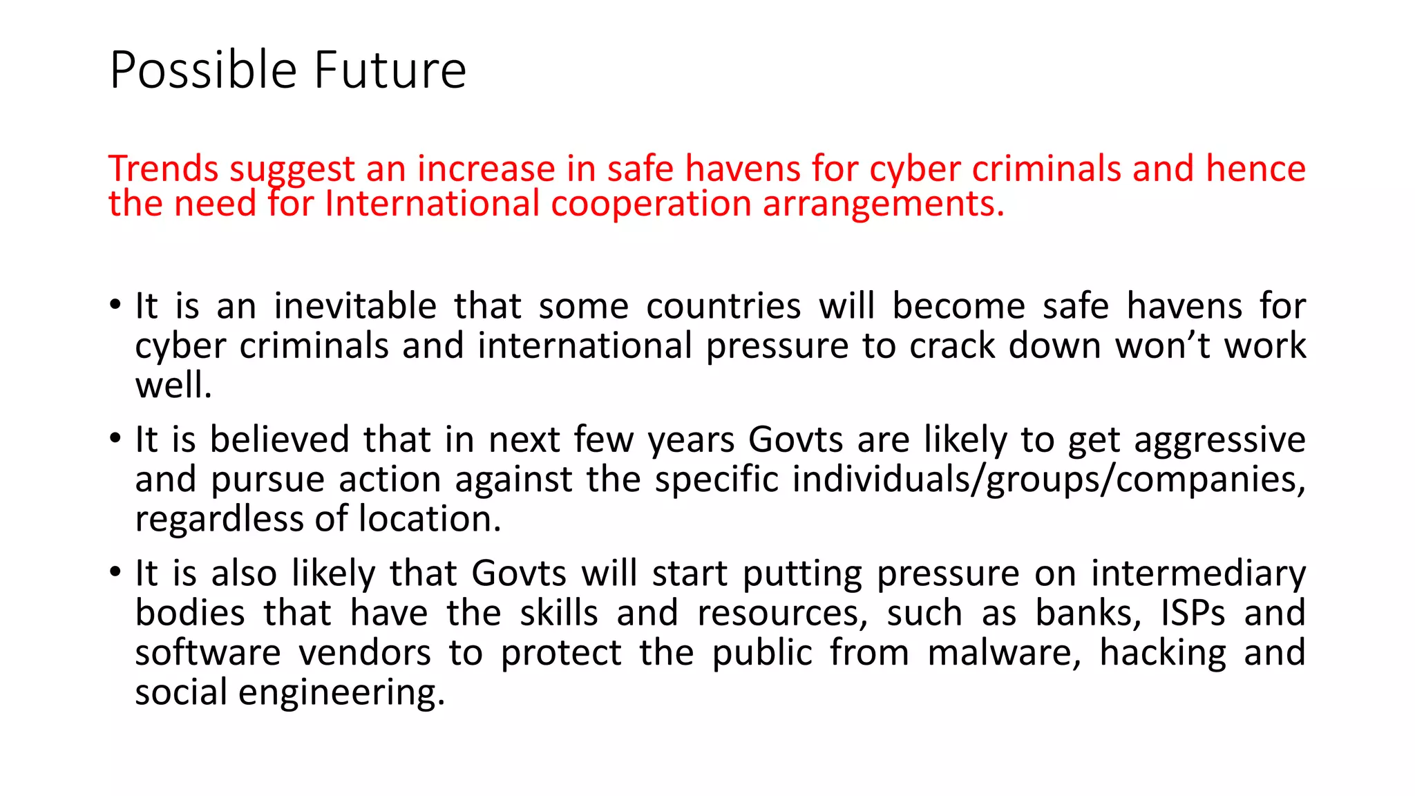 Possible Future
Trends suggest an increase in safe havens for cyber criminals and hence
the need for International cooperation arrangements.
• It is an inevitable that some countries will become safe havens for
cyber criminals and international pressure to crack down won’t work
well.
• It is believed that in next few years Govts are likely to get aggressive
and pursue action against the specific individuals/groups/companies,
regardless of location.
• It is also likely that Govts will start putting pressure on intermediary
bodies that have the skills and resources, such as banks, ISPs and
software vendors to protect the public from malware, hacking and
social engineering.
 