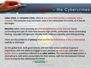 T hreats – the C ybercri mes
Cyber crime, or computer crime, refers to any crime that involves a computer and a
network. The computer may have been used in the commission of a crime, or it may be
the target.

Netcrime refers, more precisely, to criminal exploitation of the Internet. Issues
surrounding this type of crime have become high-profile, particularly those surrounding
hacking, copyright infringement, identity theft, child pornography, and child grooming.
There are also problems of privacy when confidential information is lost or intercepted,
lawfully or otherwise.
On the global level, both governments and non-state actors continue to grow in
importance, with the ability to engage in such activities as espionage, and other crossborder attacks sometimes referred to as cyber warfare. The international legal system is
attempting to hold actors accountable for their actions, with the International Criminal
Court among the few addressing this threat
--- WIKIPEDIA --PresenterNabarunSarkar

4

 