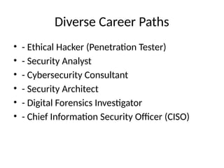 Diverse Career Paths
• - Ethical Hacker (Penetration Tester)
• - Security Analyst
• - Cybersecurity Consultant
• - Security Architect
• - Digital Forensics Investigator
• - Chief Information Security Officer (CISO)
 
