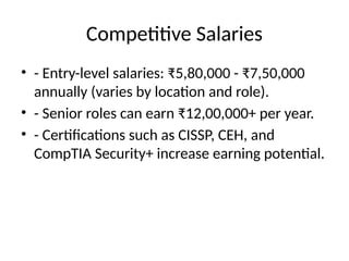 Competitive Salaries
• - Entry-level salaries: ₹5,80,000 - ₹7,50,000
annually (varies by location and role).
• - Senior roles can earn ₹12,00,000+ per year.
• - Certifications such as CISSP, CEH, and
CompTIA Security+ increase earning potential.
 