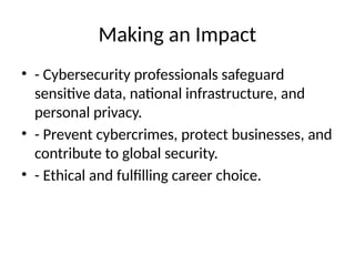 Making an Impact
• - Cybersecurity professionals safeguard
sensitive data, national infrastructure, and
personal privacy.
• - Prevent cybercrimes, protect businesses, and
contribute to global security.
• - Ethical and fulfilling career choice.
 