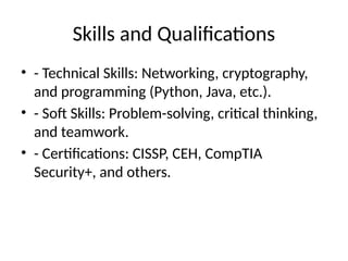 Skills and Qualifications
• - Technical Skills: Networking, cryptography,
and programming (Python, Java, etc.).
• - Soft Skills: Problem-solving, critical thinking,
and teamwork.
• - Certifications: CISSP, CEH, CompTIA
Security+, and others.
 