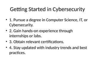 Getting Started in Cybersecurity
• 1. Pursue a degree in Computer Science, IT, or
Cybersecurity.
• 2. Gain hands-on experience through
internships or labs.
• 3. Obtain relevant certifications.
• 4. Stay updated with industry trends and best
practices.
 