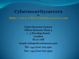 Cyber Security Careers
   Oliver Kinross, Floor 3
     1 - 3 Worship Street
            London
           EC2A 2AB
Email: info@oliverkinross.com
   Tel: +44 (0)20 7127 4501
   Fax: +44 (0)20 7127 4503
 