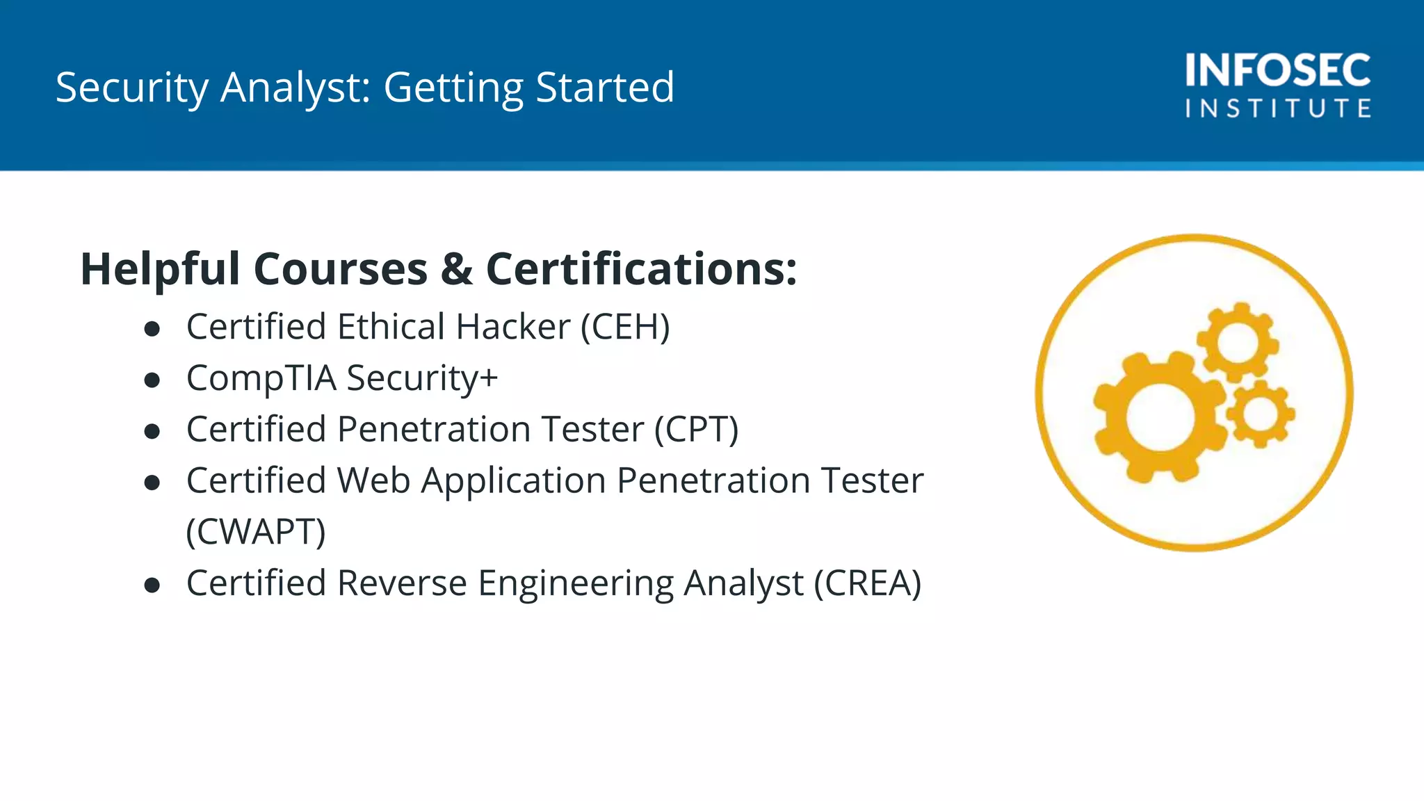 Security Analyst: Getting Started
Helpful Courses & Certifications:
● Certified Ethical Hacker (CEH)
● CompTIA Security+
● Certified Penetration Tester (CPT)
● Certified Web Application Penetration Tester
(CWAPT)
● Certified Reverse Engineering Analyst (CREA)
 